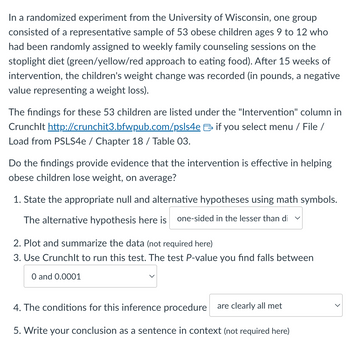 In a randomized experiment from the University of Wisconsin, one group
consisted of a representative sample of 53 obese children ages 9 to 12 who
had been randomly assigned to weekly family counseling sessions on the
stoplight diet (green/yellow/red approach to eating food). After 15 weeks of
intervention, the children's weight change was recorded (in pounds, a negative
value representing a weight loss).
The findings for these 53 children are listed under the "Intervention" column in
Crunchlt http://crunchit3.bfwpub.com/psls4e if you select menu / File /
Load from PSLS4e / Chapter 18 / Table 03.
Do the findings provide evidence that the intervention is effective in helping
obese children lose weight, on average?
1. State the appropriate null and alternative hypotheses using math symbols.
The alternative hypothesis here is one-sided in the lesser than di ✓
2. Plot and summarize the data (not required here)
3. Use Crunchlt to run this test. The test P-value you find falls between
O and 0.0001
4. The conditions for this inference procedure are clearly all met
5. Write your conclusion as a sentence in context (not required here)