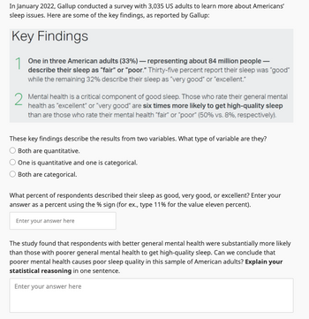 In January 2022, Gallup conducted a survey with 3,035 US adults to learn more about Americans'
sleep issues. Here are some of the key findings, as reported by Gallup:
Key Findings
1
One in three American adults (33%) - representing about 84 million people -
describe their sleep as "fair" or "poor." Thirty-five percent report their sleep was "good"
while the remaining 32% describe their sleep as "very good" or "excellent."
2 Mental health is a critical component of good sleep. Those who rate their general mental
health as "excellent" or "very good" are six times more likely to get high-quality sleep
than are those who rate their mental health "fair" or "poor" (50% vs. 8%, respectively).
These key findings describe the results from two variables. What type of variable are they?
Both are quantitative.
One is quantitative and one is categorical.
Both are categorical.
What percent of respondents described their sleep as good, very good, or excellent? Enter your
answer as a percent using the % sign (for ex., type 11% for the value eleven percent).
Enter your answer here
The study found that respondents with better general mental health were substantially more likely
than those with poorer general mental health to get high-quality sleep. Can we conclude that
poorer mental health causes poor sleep quality in this sample of American adults? Explain your
statistical reasoning in one sentence.
Enter your answer here