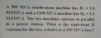 A 500 MVA synchronous machine has H, = 5.6
MJ/MVA and a 1200 MVA machine has H₂ = 2.0
MJ/MVA. The two machines operate in parallel
in a power station. What is the equivalent. H
constant for the two, relative to a 100 MVA base?