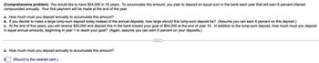 (Comprehensive problem) You would like to have $54,000 in 16 years. To accumulate this amount, you plan to deposit an equal sum in the bank each year that will earn 6 percent interest
compounded annually. Your first payment will be made at the end of the year.
a. How much must you deposit annually to accumulate this amount?
b. If you decide to make a large lump-sum deposit today instead of the annual deposits, how large should this lump-sum deposit be? (Assume you can earn 6 percent on this deposit.)
c. At the end of five years, you will receive $20,000 and deposit this in the bank toward your goal of $54,000 at the end of year 16. In addition to the lump-sum deposit, how much must you deposit
in equal annual amounts, beginning in year 1 to reach your goal? (Again, assume you can earn 6 percent on your deposits.)
a. How much must you deposit annually to accumulate this amount?
(Round to the nearest cent.)