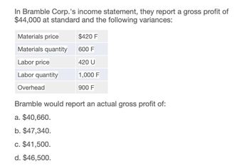 In Bramble Corp.'s income statement, they report a gross profit of
$44,000 at standard and the following variances:
Materials price
$420 F
Materials quantity
600 F
Labor price
420 U
Labor quantity
1,000 F
Overhead
900 F
Bramble would report an actual gross profit of:
a. $40,660.
b. $47,340.
c. $41,500.
d. $46,500.