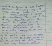 - Consider a system of two identied
-Consider a system of
particles.
three
occupying any
levels
two identied
to
A, B and
energy
3E respectively
havingenergies E, 2E and
The
level
A is
daubly degentate (AI and A2).
and
-thermal
the
in
System is
the
equilibrium.
possible confiqurations and
corres pendimg energy
Eind
the
in the following
cases:
ds The pasticle obey Fermi stalistics
The
The particles are distinguishable
Ond obey
particle obe Bose statistics
Boltaman statistics.
