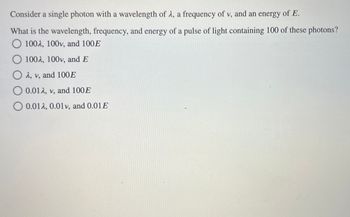 **Understanding Photon Properties**

**Scenario:**
Consider a single photon with the following properties:
- Wavelength: \( \lambda \)
- Frequency: \( v \)
- Energy: \( E \)

**Question:**
What are the wavelength, frequency, and energy of a pulse of light containing 100 of these photons?

**Options:**

- A) \( 100\lambda \), \( 100v \), and \( 100E \)

- B) \( 100\lambda \), \( 100v \), and \( E \)

- C) \( \lambda \), \( v \), and \( 100E \)

- D) \( 0.01\lambda \), \( v \), and \( 100E \)

- E) \( 0.01\lambda \), \( 0.01v \), and \( 0.01E \)

**Explanation:**
If a pulse contains 100 photons, the wavelength (\( \lambda \)) and frequency (\( v \)) remain unchanged for each photon, but the total energy becomes 100 times the energy per photon (\( 100E \)). 

**Correct Answer:** C) \( \lambda \), \( v \), and \( 100E \)