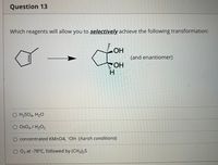 Question 13
Which reagents will allow you to selectively achieve the following transformation:
LOH
(and enantiomer)
HO
H.
O H2SO4, H20
Os04 / H2O2
concentrated KMNO4, -OH (harsh conditions)
O 03 at -78°C, followed by (CH3)2S
