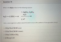 Question 19
What is the final product of the following reaction:
1. H9SO4, H2SO4
H2O
H3C-C=c-H
2. H*
Hint: a rearrangement called a tautomerization occurs after addition of one equivalent of H20.
O CH3CH=CHOH (cis)
O CH3CH=CHOH (trans)
O CH3C(OH)=CH2
O (CH3)2C=O
