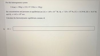 For this heterogeneous system
2 A(aq) + 3 B(g) + C(1)
2D(s) + 3 E(g)
the concentrations and pressures at equilibrium are [A] = 1.69 x 10-2 M, PB = 7.28 x 10³ Pa, [C] = 14.39 M, [D] = 18.47 M,
and PE = 4.45 x 104 torr.
Calculate the thermodynamic equilibrium constant, K.
K =