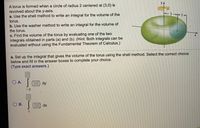 yA
A torus is formed when a circle of radius 2 centered at (3,0) is
revolved about the y-axis.
a. Use the shell method to write an integral for the volume of the
3-+ 2
torus.
b. Use the washer method to write an integral for the volume of
the torus.
c. Find the volume of the torus by evaluating one of the two
integrals obtained in parts (a) and (b). (Hint: Both integrals can be
evaluated without using the Fundamental Theorem of Calculus.)
a. Set up
the integral that gives the volume of the torus using the shell method. Select the correct choice
below and fill in the answer boxes to complete your choice.
(Type exact answers.)
O A.
dy
- 2
Ов.
dx
1
