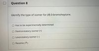 Question 8
Identify the type of isomer for (R)-3-bromoheptane.
O Has to be experimentally determined
O Dextrorotatory isomer (+)
O Levorotatory isomer (-)
Racemic (*)
