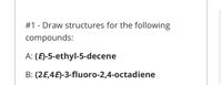 #1 - Draw structures for the following
compounds:
A: (E)-5-ethyl-5-decene
B: (2E,4E)-3-fluoro-2,4-octadiene
