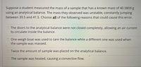 Suppose a student measured the mass of a sample that has a known mass of 40.5809 g
using an analytical balance. The mass they observed was unstable, constantly jumping
between 39.5 and 41.5. Choose all of the following reasons that could cause this error.
O The doors to the analytical balance were not closed completely, allowing an air current
to circulate inside the balance.
One weigh boat was used to tare the balance while a different one was used when
the sample was massed.
Twice the amount of sample was placed on the analytical balance.
O The sample was heated, causing a convective flow.
