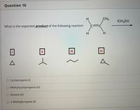 Question 16
H.
CH3
ICH,Znl
What is the expected product of the following reaction:
c=C
H.
ii
iv
O Cyclopropane (i)
O Methylcyclopropane (iv)
O Butane (ii)
O 2-Methylpropane (ii)
H.
