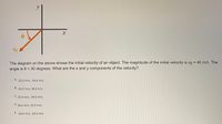 Vo
The diagram on the above shows the initial velocity of an object. The magnitude of the initial velocity is vo = 40 m/s. The
angle is 0 = 30 degrees. What are the x and y components of the velocity?
%3D
A. -20.0 m/s, -34.6 m/s
B. -20.0 m/s, 34.6 m/s
С.
20.0 m/s, -34.6 m/s
D. 34.6 m/s, 20.0 m/s
E. 34.6 m/s, -20.0 m/s
