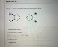 Question 10
Classify the relationship between the two structures shown below:
Br.
Br
Br
"Br
Constitutional Isomers
O Conformational Isomers
Meso compound (same molecule)
O Diastereomers
O Enantiomers
