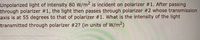 Unpolarized light of intensity 80 W/m2 is incident on polarizer #1. After passing
through polarizer #1, the light then passes through polarizer #2 whose transmission
axis is at 55 degrees to that of polarizer #1. What is the intensity of the light
transmitted through polarizer #2? (in units of W/m2)

