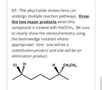 #3 - The alkyl halide shown here can
undergo multiple reaction pathways. Draw
the two major products when this
compound is treated with NaOCH3. Be sure
to clearly show the stereochemistry using
the dash/wedge notation where
appropriate! Hint: one will be a
substitution product and one will be an
elimination product.
CI
H.
CH2CH3
