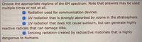 Choose the appropriate regions of the EM spectrum. Note that answers may be used
multiple times or not at all.
0Radiation used for communication devices.
UV radiation that is strongly absorbed by ozone in the stratosphere.
OUV radiation that does not cause sunburn, but can generate highly
reactive radicals that can damage DNA.
Ionizing radiation created by radioactive materials that is highly
dangerous to humans.
