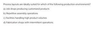 Process layouts are ideally suited for which of the following production environments?
a) Job shops producing customized products
b) Repetitive assembly operations
c) Facilities handling high product volumes
d) Fabrication shops with intermittent operations.