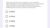 Suppose that the mean hourly wage of all employees in a large semiconductor
mamufacturing facility is $50 with a standard deviation of $10. Let X be the mean hourly
wages of certain employees selected randomly from all the employees of this
manufacturing facility. If a random sample of 256 employees is selected, then the
probability that the mean hourly wages X falls between $48 and $52 is:
0.8904
0.9544
O 0.9898
0.9986
