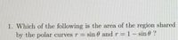 1. Which of the following is the area of the region shared
by the polar curves r = sin 0 and r 1 – sin 6 ?
