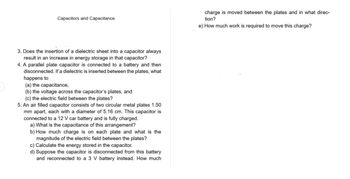 Capacitors and Capacitance
3. Does the insertion of a dielectric sheet into a capacitor always
result in an increase in energy storage in that capacitor?
4. A parallel plate capacitor is connected to a battery and then
disconnected. If a dielectric is inserted between the plates, what
happens to
(a) the capacitance,
(b) the voltage across the capacitor's plates, and
(c) the electric field between the plates?
5. An air filled capacitor consists of two circular metal plates 1.50
mm apart, each with a diameter of 5.16 cm. This capacitor is
connected to a 12 V car battery and is fully charged.
a) What is the capacitance of this arrangement?
b) How much charge is on each plate and what is the
magnitude of the electric field between the plates?
c) Calculate the energy stored in the capacitor.
d) Suppose the capacitor is disconnected from this battery
and reconnected to a 3 V battery instead. How much
charge is moved between the plates and in what direc-
tion?
e) How much work is required to move this charge?