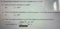 An ultracentrifuge accelerates from rest to 100,000 rpm in 3.00 min.
(a) What is its angular acceleration in rad/s2?
58.2
V rad/s2
(b) What is the tangential acceleration (in m/s-) of a point 11.00 cm from the axis of rotation?
6.4
m/s²
(c) What is the radial acceleration in m/s and multiples of g of this point at full rpm?
21
a in m/s
1206283
x m/s2
a as a multiple of g
1.23
Enter a number.
t.
