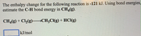 The enthalpy change for the following reaction is -121 kJ. Using bond energies,
estimate the C-H bond energy in CH,(g).
CH,(g) + Cl½(g) →CH3CI(g) + HCl(g)
kJ/mol
