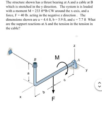 The structure shown has a thrust bearing at A and a cable at B
which is stretched in the y direction. The system is is loaded
with a moment M = 233 ft*lb CW around the x-axis, and a
force, F = 40 lb. acting in the negative z direction. The
dimensions shown are a = 4.4 ft, b = 5.9 ft, and c = 7.7 ft What
are the support reactions at A and the tension in the tension in
the cable?
a
M
B
LL
F
Z
y