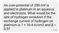 An over-potential of 250 mV is
applied to platinum in an aqueous
and electrolyte. What would be the
rate of hydrogen evolution if the
exchange current of hydrogen on
platinum is 1 x 10-4 A/cm2 and B =
0.5?
%3D
P 3:08
