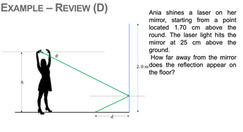 EXAMPLE - REVIEW (D)
Ө
Ania shines a laser on her
mirror, starting from a point
located 1.70 cm above the
round. The laser light hits the
mirror at 25 cm above the
ground.
How far away from the mirror
2.0 m does the reflection appear on
the floor?
h
d
