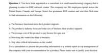 Question-1: You have been appointed as a consultant to a small manufacturing company that is
planning to select an ERP software vendor. The company has 300 employees spread across the
United States, Canada, and Europe. Select five prominent ERP vendors and visit their Web sites
to find information on the following:
a. The business functional areas their product supports
b. The product's industry focus and what size of business their product supports
c. The average cost of the product or any license fees per seat
d. How long the vendor has been in business
e. Any other critical information on the vendor
Use a spreadsheet to present the preceding information in a written report to top management of
the company with your recommendation for a product. Please make sure to justify your decision.
