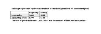 Dooling Corporation reported balances in the following accounts for the current year:
Beginning
$600
Ending
$300
Inventories
Accounts payable $300
$500
The cost of goods sold was $7,500. What was the amount of cash paid to suppliers?