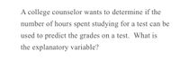 A college counselor wants to determine if the
number of hours spent studying for a test can be
used to predict the grades on a test. What is
the explanatory variable?
