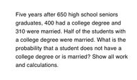 Five years after 650 high school seniors
graduates, 400 had a college degree and
310 were married. Half of the students with
a college degree were married. What is the
probability that a student does not have a
college degree or is married? Show all work
and calculations.
