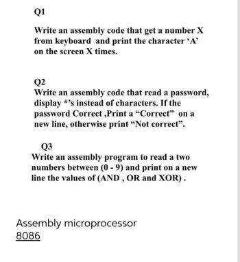 Q1
Write an assembly code that get a number X
from keyboard and print the character 'A'
on the screen X times.
Q2
Write an assembly code that read a password,
display *'s instead of characters. If the
password Correct,Print a "Correct" on a
new line, otherwise print "Not correct".
Q3
Write an assembly program to read a two
numbers between (0-9) and print on a new
line the values of (AND, OR and XOR).
Assembly microprocessor
8086