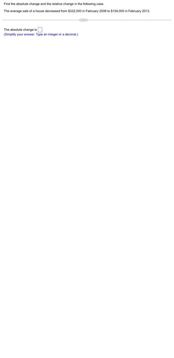 Find the absolute change and the relative change in the following case.
The average sale of a house decreased from $332,000 in February 2008 to $154,000 in February 2013.
The absolute change is
(Simplify your answer. Type an integer or a decimal.)