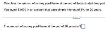 Calculate the amount of money you'll have at the end of the indicated time peri
You invest $4000 in an account that pays simple interest of 6% for 20 years.
The amount of money you'll have at the end of 20 years is $