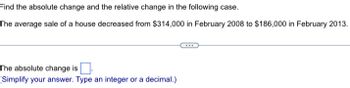 Find the absolute change and the relative change in the following case.
The average sale of a house decreased from $314,000 in February 2008 to $186,000 in February 2013.
The absolute change is
(Simplify your answer. Type an integer or a decimal.)