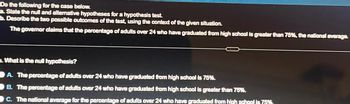 Do the following for the case below.
a. State the null and alternative hypotheses for a hypothesis test.
b. Describe the two possible outcomes of the test, using the context of the given situation.
The governor claims that the percentage of adults over 24 who have graduated from high school is greater than 75%, the national average.
What is the null hypothesis?
A. The percentage of adults over 24 who have graduated from high school is 75%.
B. The percentage of adults over 24 who have graduated from high school is greater than 75%.
C. The national average for the percentage of adults over 24 who have graduated from high school is 75%.