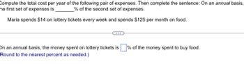 Compute the total cost per year of the following pair of expenses. Then complete the sentence: On an annual basis,
he first set of expenses is
% of the second set of expenses.
Maria spends $14 on lottery tickets every week and spends $125 per month on food.
On an annual basis, the money spent on lottery tickets is
Round to the nearest percent as needed.)
% of the money spent to buy food.