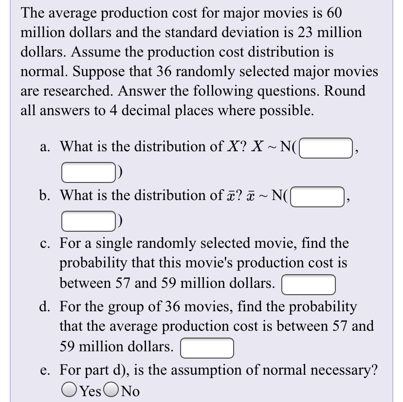 The average production cost for major movies is 60
million dollars and the standard deviation is 23 million
dollars. Assume the production cost distribution is
normal. Suppose that 36 randomly selected major movies
are researched. Answer the following questions. Round
all answers to 4 decimal places where possible.
a. What is the distribution of X? X ~ N(
b. What is the distribution of x? ã ~ N(
c. For a single randomly selected movie, find the
probability that this movie's production cost is
between 57 and 59 million dollars.
d. For the group of 36 movies, find the probability
that the average production cost is between 57 and
59 million dollars.
e. For part d), is the assumption of normal necessary?
OYes ONo
