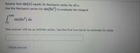 Assume that sin(x) equals its Maclaurin series for all x.
Use the Maclaurin series for sin(6x) to evaluate the integral
0.69
sin (6z") dz
Your answer will be an infinite series. Use the first two terms to estimate its value.
Check Answer
