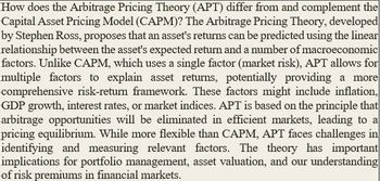 How does the Arbitrage Pricing Theory (APT) differ from and complement the
Capital Asset Pricing Model (CAPM)? The Arbitrage Pricing Theory, developed
by Stephen Ross, proposes that an asset's returns can be predicted using the linear
relationship between the asset's expected return and a number of macroeconomic
factors. Unlike CAPM, which uses a single factor (market risk), APT allows for
multiple factors to explain asset returns, potentially providing a more
comprehensive risk-return framework. These factors might include inflation,
GDP growth, interest rates, or market indices. APT is based on the principle that
arbitrage opportunities will be eliminated in efficient markets, leading to a
pricing equilibrium. While more flexible than CAPM, APT faces challenges in
identifying and measuring relevant factors. The theory has important
implications for portfolio management, asset valuation, and our understanding
of risk premiums in financial markets.