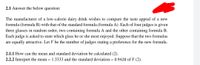 2.1 Answer the below question:
The manufacturer of a low-calorie dairy drink wishes to compare the taste appeal of a new
formula (formula B) with that of the standard formula (formula A). Each of four judges is given
three glasses in random order, two containing formula A and the other containing formula B.
Each judge is asked to state which glass he or she most enjoyed. Suppose that the two formulas
are equally attractive. Let Y be the number of judges stating a preference for the new formula.
2.1.1 How can the mean and standard deviation be calculated (2).
2.2.2 Interpret the mean = 1.3333 and the standard deviation = 0.9428 of Y (2).
