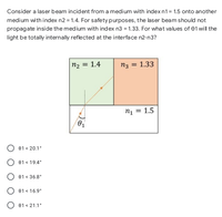 Consider a laser beam incident from a medium with indexn1= 1.5 onto another
medium with index n2 = 1.4. For safetypurposes, the laser beam should not
propagate inside the medium with index n3 = 1.33. For what values of 01 will the
light be totally internally reflected at the interface n2-n3?
n2 = 1.4
n3 = 1.33
n1 = 1.5
O 01 < 20.1°
01 < 19.4°
01 < 36.8°
01 < 16.9*
O e1 < 21.1°
