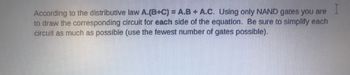 According to the distributive law A.(B+C) = A.B + A.C. Using only NAND gates you are
I
to draw the corresponding circuit for each side of the equation. Be sure to simplify each
circuit as much as possible (use the fewest number of gates possible).