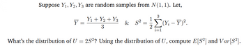 Suppose Y₁, Y2, Y3 are random samples from N(1, 1). Let,
Y
Y₁ + y2 + Y3
3
& S²
=
1
3
Σ(Yį – Y)².
i=1
What's the distribution of U = 2S²? Using the distribution of U, compute E[S²] and Var [S²].