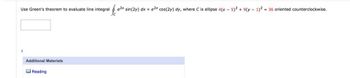 Use Green's theorem to evaluate line integral
$
e2x sin(2y) dx + e2x cos(2y) dy, where C is ellipse 4(x - 5)2 + 9(y - 1)2 = 36 oriented counterclockwise.
Additional Materials
Reading