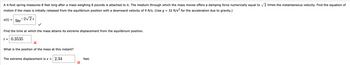 A 4-foot spring measures 8 feet long after a mass weighing 8 pounds is attached to it. The medium through which the mass moves offers a damping force numerically equal to √2 times the instantaneous velocity. Find the equation of
motion if the mass is initially released from the equilibrium position with a downward velocity of 9 ft/s. (Use g = 32 ft/s² for the acceleration due to gravity.)
-2√2t
x(t) =
9te
Find the time at which the mass attains its extreme displacement from the equilibrium position.
t = 0.3535
What is the position of the mass at this instant?
The extreme displacement is x = 2.34
X
feet.