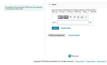 The equation for the combustion of CH4 (the main component
of natural gas) is shown below.
Part A
How much heat is produced by the complete combustion of 280 g of CH4 ?
CH4 (9) + 2 O₂ (g) → CO2 (g) + 2H₂O(g) AH = -802.3kJ
|| ΑΣΦ
|Q| =
Submit
Request Answer
< Return to Assignment
Provide Feedback
P Pearson
?
kJ
Copyright © 2023 Pearson Education Inc. All rights reserved. | Terms of Use | Privacy Policy | Permissions |