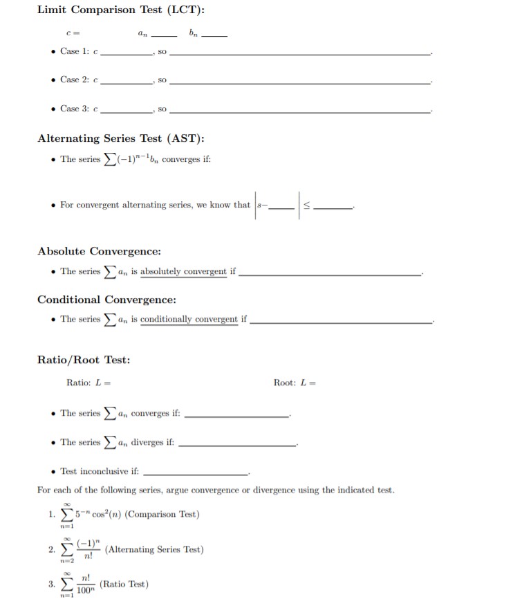 Limit Comparison Test (LCT):
c=
Case 1: c
SO
Case 2: c
SO
Case 3: c
SO
Alternating Series Test (AST):
The series
-1)bn converges if:
For convergent alternating series, we know that s-,
Absolute Convergence:
The seriesan is absolutely convergent if
Conditional Convergence:
The seriesan is conditionally comvergent if
Ratio/Root Test:
Ratio: L
Root: L=
The seriesan converges if:
The seriesan diverges if:
Test inconclusive if:
For each of the following series, argue convergence or divergence using the indicated test.
1. 5Cos(n) (Comparison Test)
(1)(Alternating Series Test)
n!
2.
2
n!
(Ratio Test)
100
3.
VI
